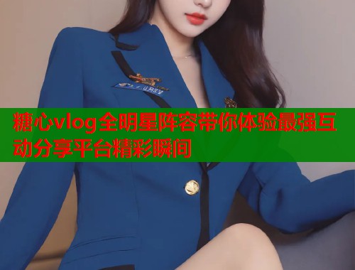 糖心vlog全明星阵容带你体验最强互动分享平台精彩瞬间