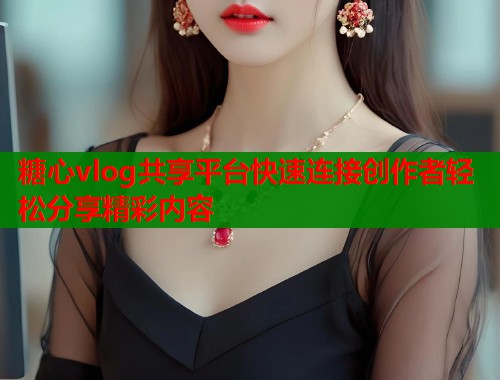 糖心vlog共享平台快速连接创作者轻松分享精彩内容