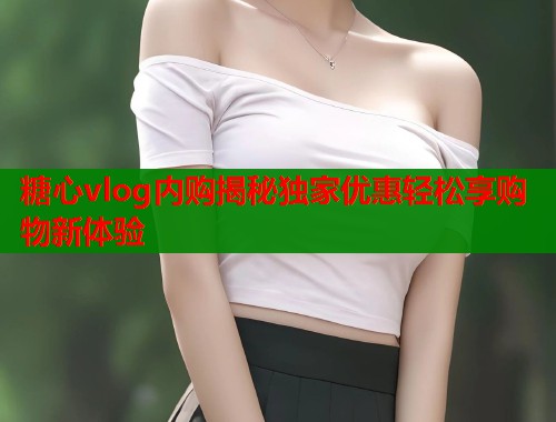 糖心vlog内购揭秘独家优惠轻松享购物新体验