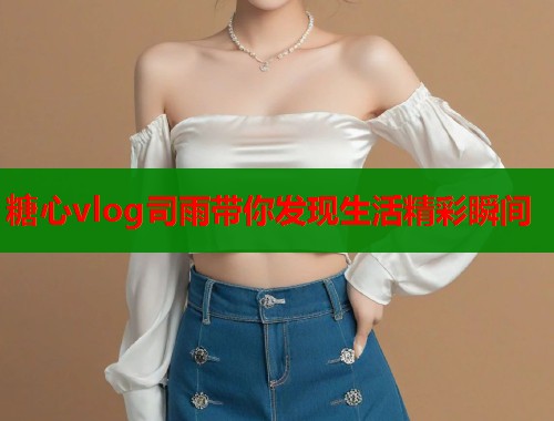 糖心vlog司雨带你发现生活精彩瞬间