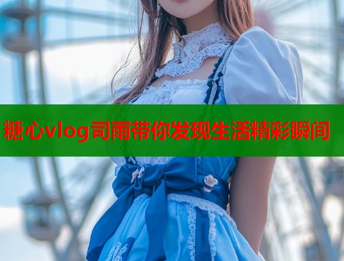 糖心vlog司雨带你发现生活精彩瞬间