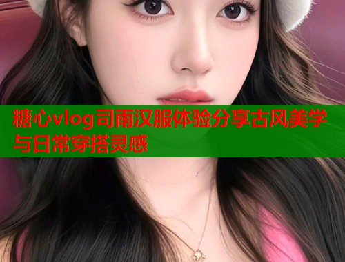 糖心vlog司雨汉服体验分享古风美学与日常穿搭灵感