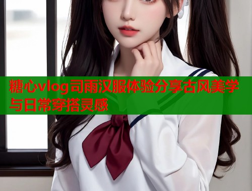 糖心vlog司雨汉服体验分享古风美学与日常穿搭灵感