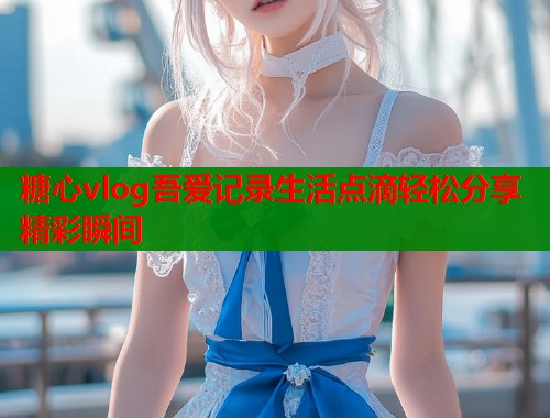 糖心vlog吾爱记录生活点滴轻松分享精彩瞬间