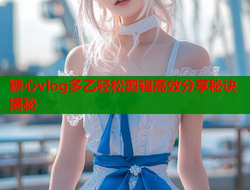 糖心vlog多乙轻松剪辑高效分享秘诀揭秘