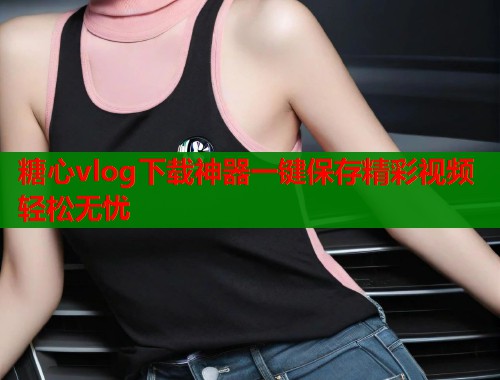 糖心vlog下载神器一键保存精彩视频轻松无忧