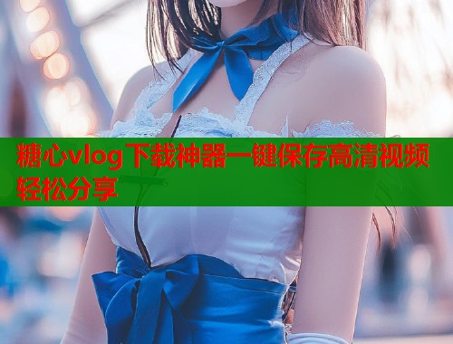 糖心vlog下载神器一键保存高清视频轻松分享