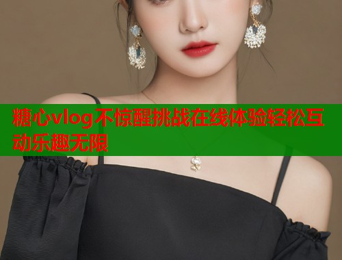 糖心vlog不惊醒挑战在线体验轻松互动乐趣无限