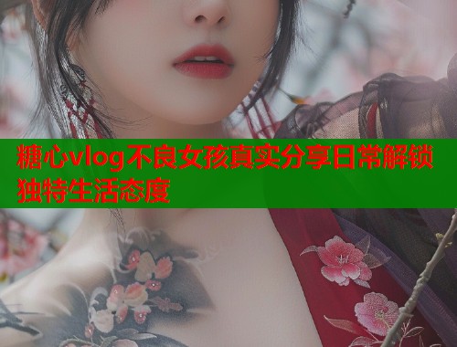糖心vlog不良女孩真实分享日常解锁独特生活态度