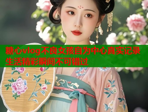 糖心vlog不良女孩自为中心真实记录生活精彩瞬间不可错过