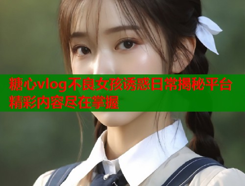 糖心vlog不良女孩诱惑日常揭秘平台精彩内容尽在掌握