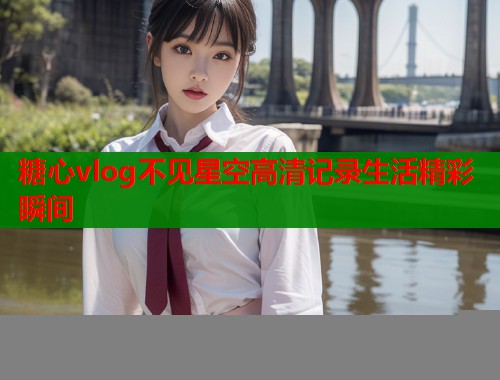 糖心vlog不见星空高清记录生活精彩瞬间
