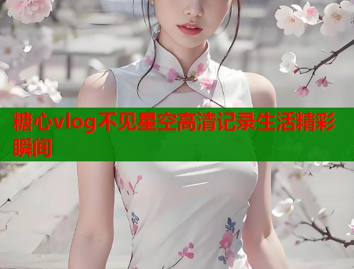 糖心vlog不见星空高清记录生活精彩瞬间
