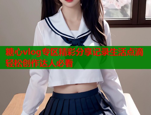 糖心vlog专区精彩分享记录生活点滴轻松创作达人必看