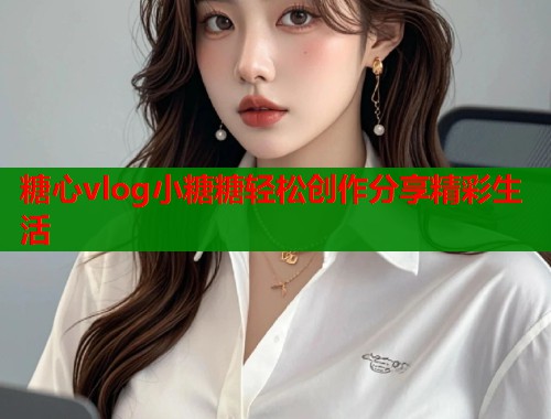 糖心vlog小糖糖轻松创作分享精彩生活