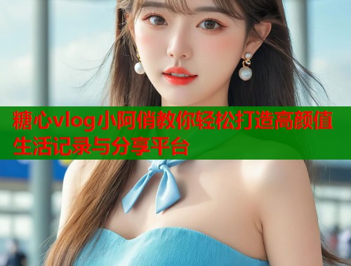 糖心vlog小阿俏教你轻松打造高颜值生活记录与分享平台