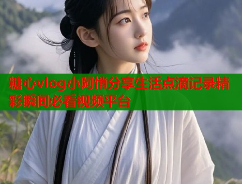 糖心vlog小阿悄分享生活点滴记录精彩瞬间必看视频平台