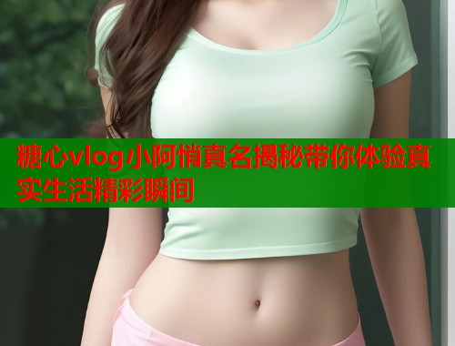 糖心vlog小阿悄真名揭秘带你体验真实生活精彩瞬间