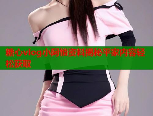 糖心vlog小阿悄资料揭秘平家内容轻松获取