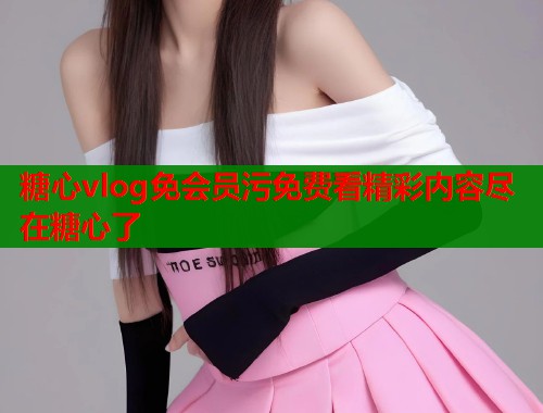 糖心vlog免会员污免费看精彩内容尽在糖心了