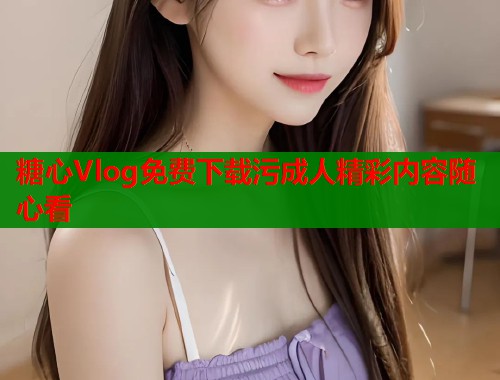 糖心Vlog免费下载污成人精彩内容随心看