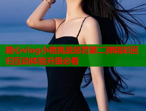 糖心vlog小桃挑战惩罚第二弹精彩回归互动体验升级必看