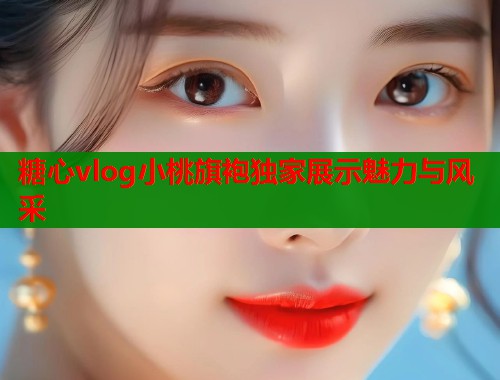 糖心vlog小桃旗袍独家展示魅力与风采
