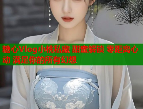 糖心Vlog小桃私藏 甜蜜解锁 零距离心动 满足你的所有幻想