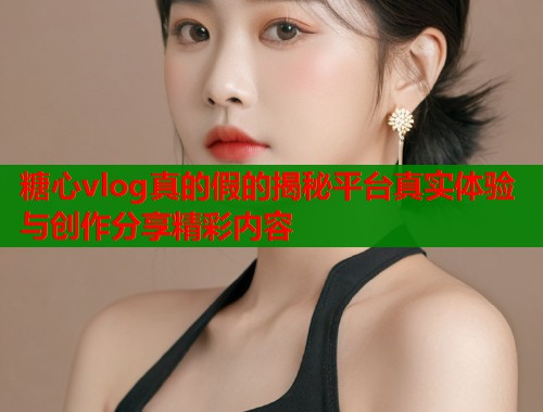 糖心vlog真的假的揭秘平台真实体验与创作分享精彩内容