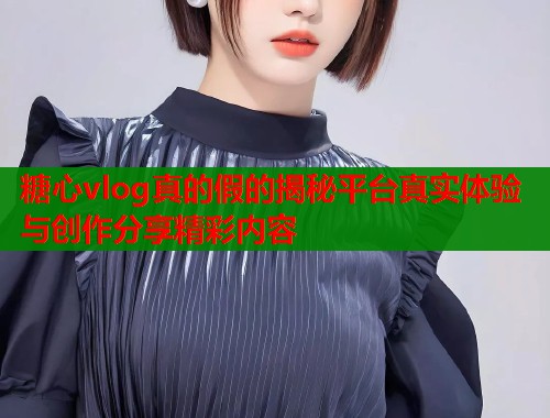 糖心vlog真的假的揭秘平台真实体验与创作分享精彩内容