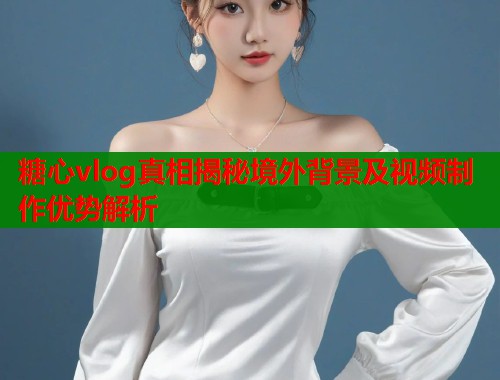 糖心vlog真相揭秘境外背景及视频制作优势解析