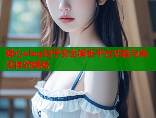 糖心vlog知乎安全解析平台功能与真实体验揭秘