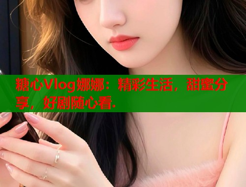 糖心Vlog娜娜：精彩生活，甜蜜分享，好剧随心看.