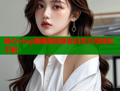 糖心vlog娜娜颜值爆表日常分享精彩不断