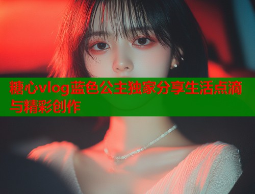 糖心vlog蓝色公主独家分享生活点滴与精彩创作