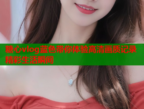 糖心vlog蓝色带你体验高清画质记录精彩生活瞬间