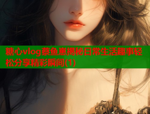 糖心vlog蔡鱼崽揭秘日常生活趣事轻松分享精彩瞬间(1)