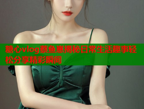糖心vlog蔡鱼崽揭秘日常生活趣事轻松分享精彩瞬间