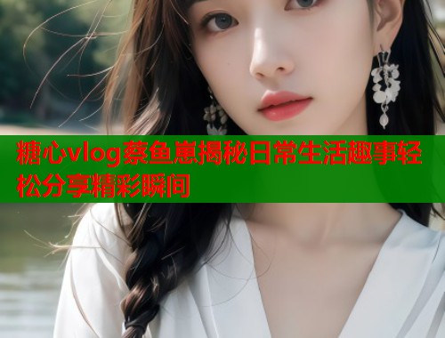 糖心vlog蔡鱼崽揭秘日常生活趣事轻松分享精彩瞬间