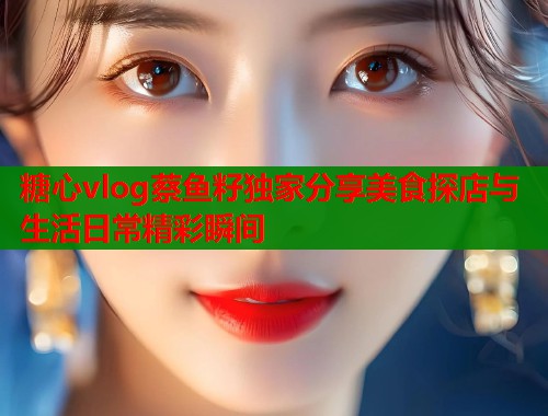 糖心vlog蔡鱼籽独家分享美食探店与生活日常精彩瞬间
