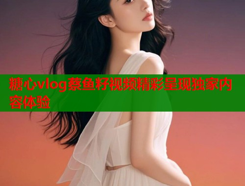 糖心vlog蔡鱼籽视频精彩呈现独家内容体验