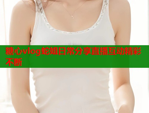 糖心vlog蛇姐日常分享直播互动精彩不断