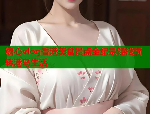 糖心vlog香港美食景点全纪录轻松玩转港岛生活