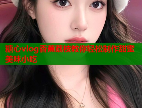 糖心vlog香蕉荔枝教你轻松制作甜蜜美味小吃