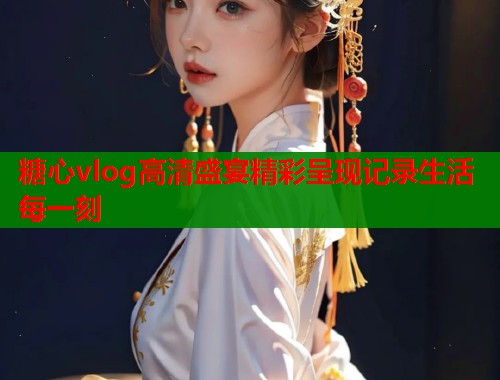 糖心vlog高清盛宴精彩呈现记录生活每一刻