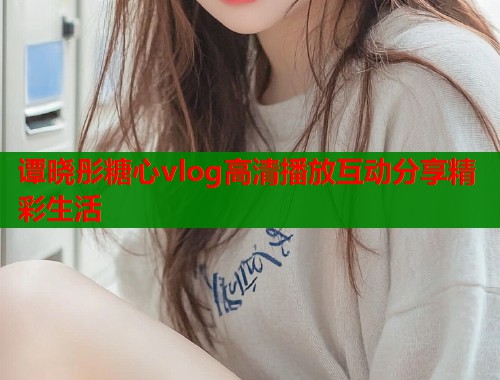 谭晓彤糖心vlog高清播放互动分享精彩生活