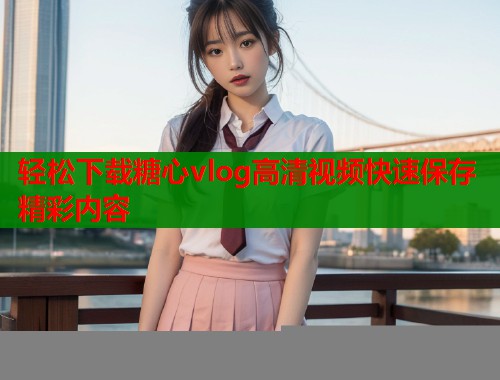 轻松下载糖心vlog高清视频快速保存精彩内容