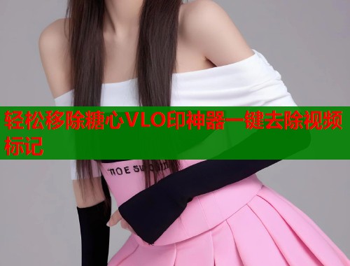 轻松移除糖心VLO印神器一键去除视频标记
