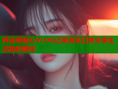 辉夜姬糖心VLOG记录真实日常分享生活精彩瞬间