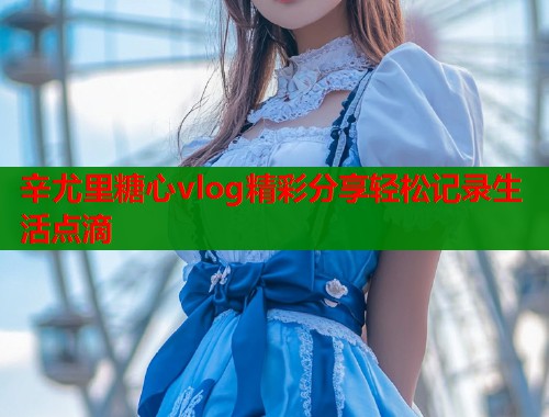 辛尤里糖心vlog精彩分享轻松记录生活点滴